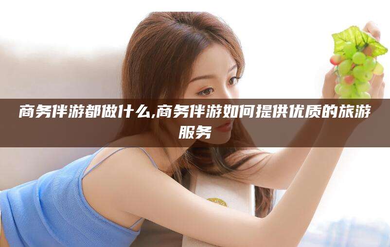 枣庄商务伴游都做什么,商务伴游如何提供优质的旅游服务