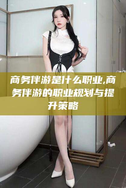 枣庄商务伴游是什么职业,商务伴游的职业规划与提升策略