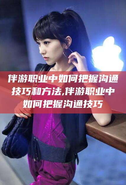 枣庄伴游职业中如何把握沟通技巧和方法,伴游职业中如何把握沟通技巧