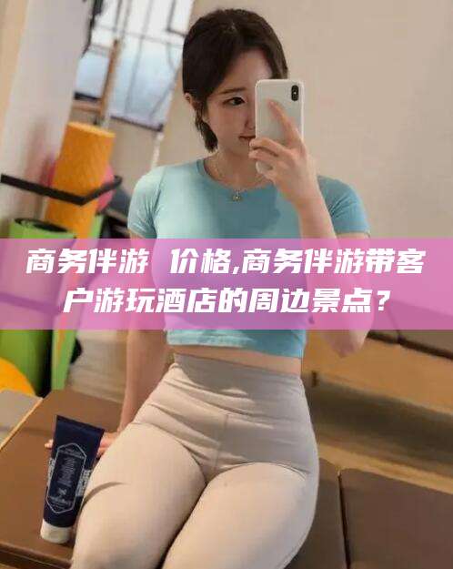 枣庄商务伴游 价格,商务伴游带客户游玩酒店的周边景点？