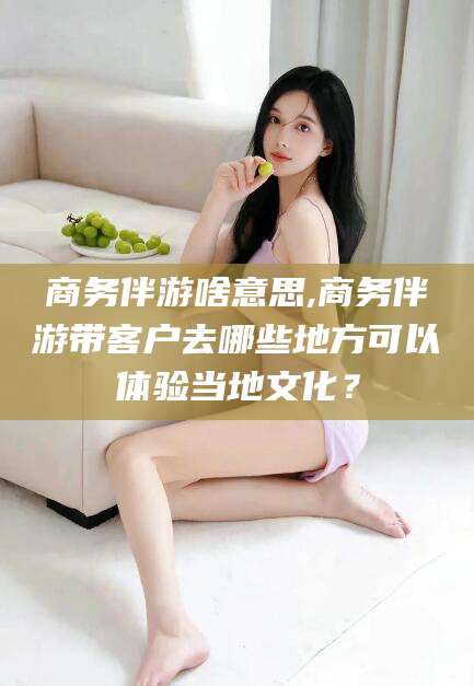 枣庄商务伴游啥意思,商务伴游带客户去哪些地方可以体验当地文化？