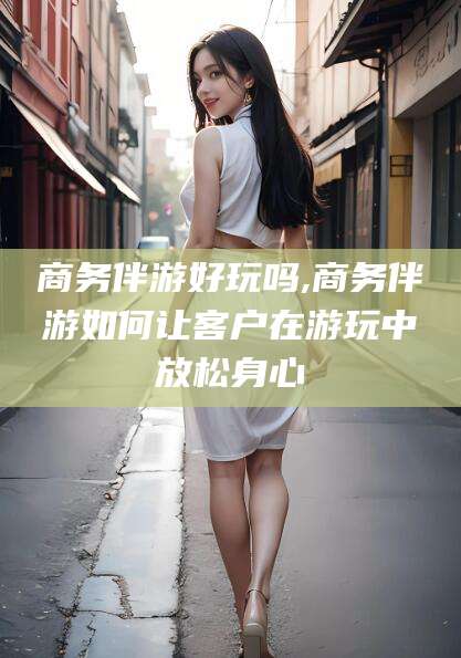 枣庄商务伴游好玩吗,商务伴游如何让客户在游玩中放松身心