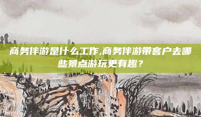 枣庄商务伴游是什么工作,商务伴游带客户去哪些景点游玩更有趣？
