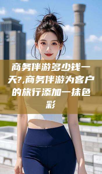 枣庄商务伴游多少钱一天?,商务伴游为客户的旅行添加一抹色彩