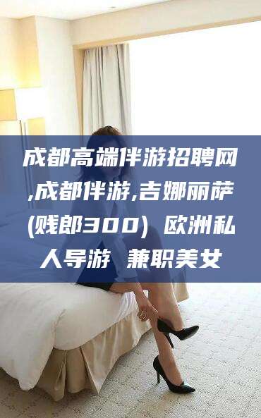 枣庄成都高端伴游招聘网,成都伴游,吉娜丽萨(贱郎300) 欧洲私人导游 兼职美女