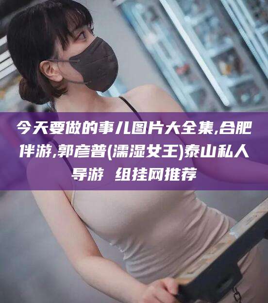 枣庄今天要做的事儿图片大全集,合肥伴游,郭彦普(濡湿女王)泰山私人导游 组挂网推荐