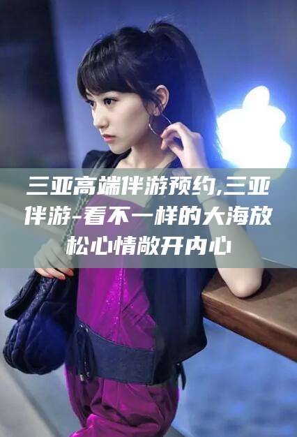 枣庄三亚高端伴游预约,三亚伴游-看不一样的大海放松心情敞开内心