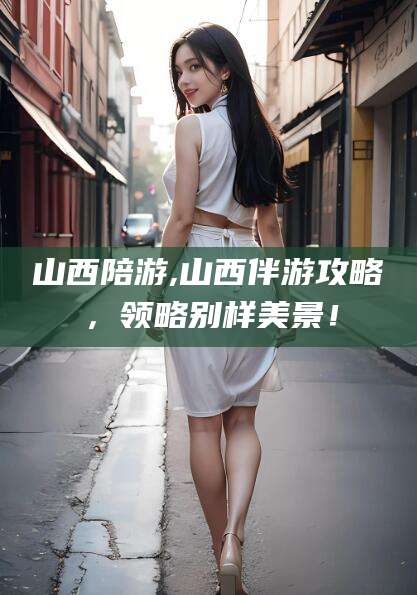 枣庄山西陪游,山西伴游攻略，领略别样美景！