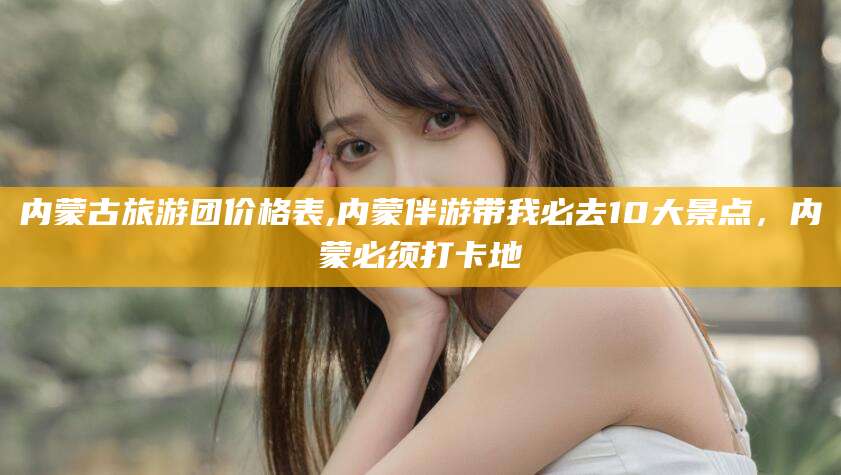 枣庄内蒙古旅游团价格表,内蒙伴游带我必去10大景点，内蒙必须打卡地