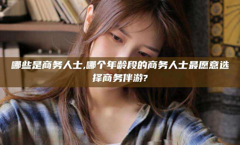 哪些是商务人士,哪个年龄段的商务人士最愿意选择商务伴游?